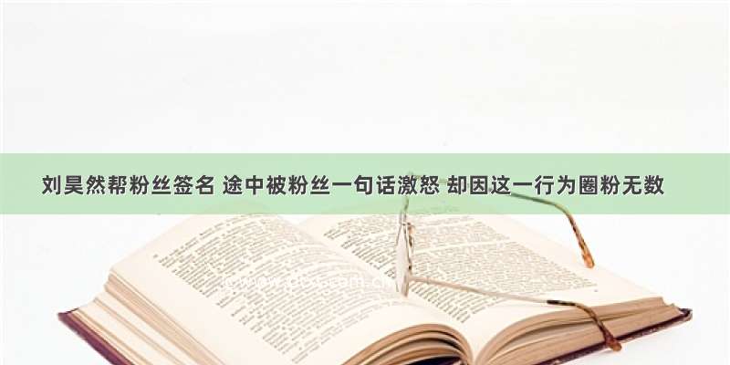 刘昊然帮粉丝签名 途中被粉丝一句话激怒 却因这一行为圈粉无数