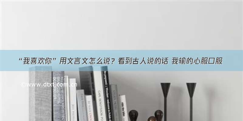 “我喜欢你”用文言文怎么说？看到古人说的话 我输的心服口服