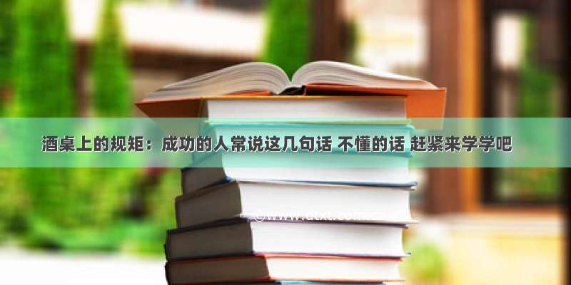 酒桌上的规矩：成功的人常说这几句话 不懂的话 赶紧来学学吧