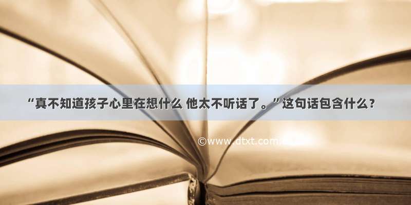 “真不知道孩子心里在想什么 他太不听话了。”这句话包含什么？