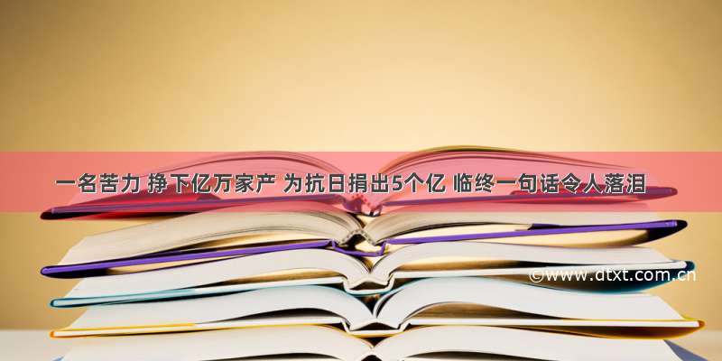 一名苦力 挣下亿万家产 为抗日捐出5个亿 临终一句话令人落泪