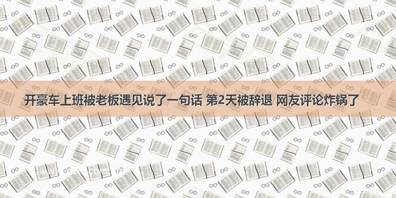 开豪车上班被老板遇见说了一句话 第2天被辞退 网友评论炸锅了