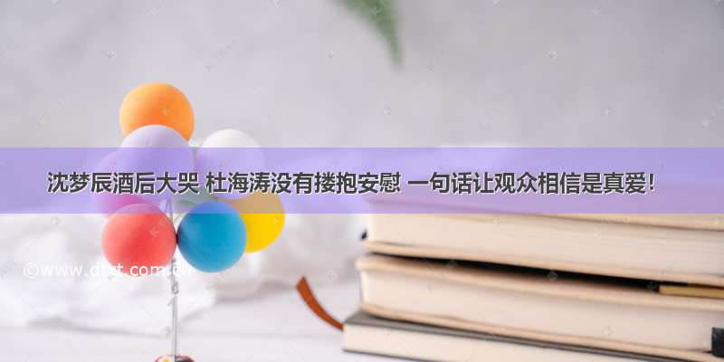 沈梦辰酒后大哭 杜海涛没有搂抱安慰 一句话让观众相信是真爱！