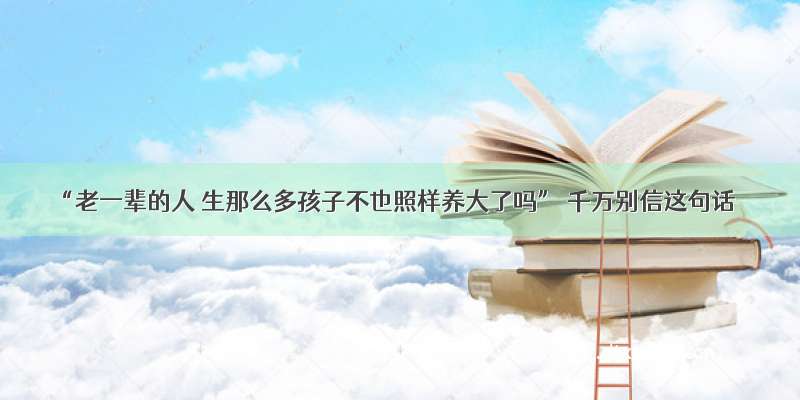 “老一辈的人 生那么多孩子不也照样养大了吗” 千万别信这句话