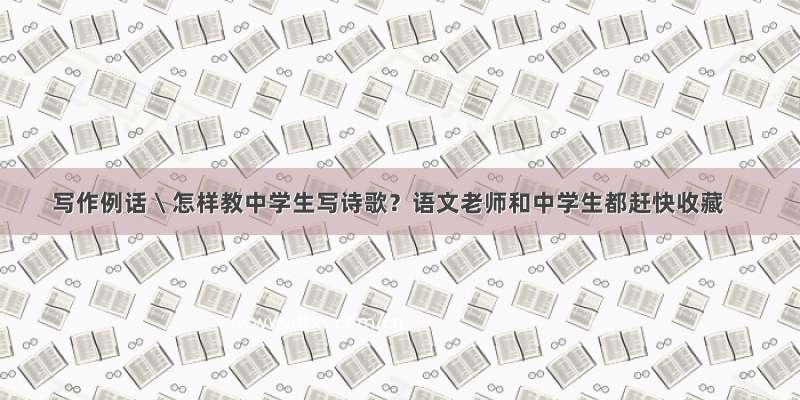 写作例话 \ 怎样教中学生写诗歌？语文老师和中学生都赶快收藏