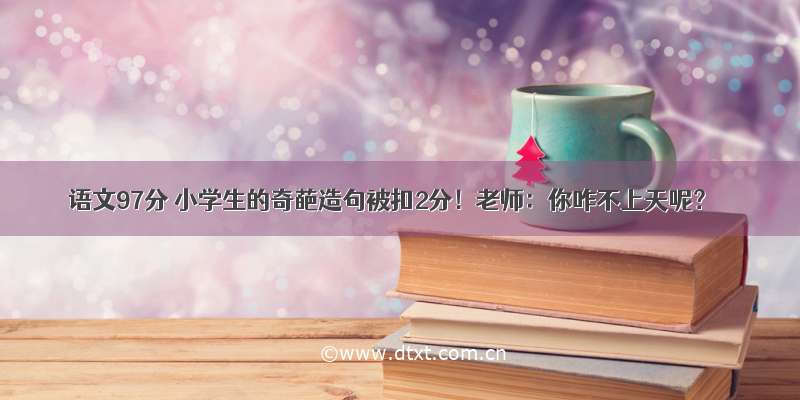 语文97分 小学生的奇葩造句被扣2分！老师：你咋不上天呢？