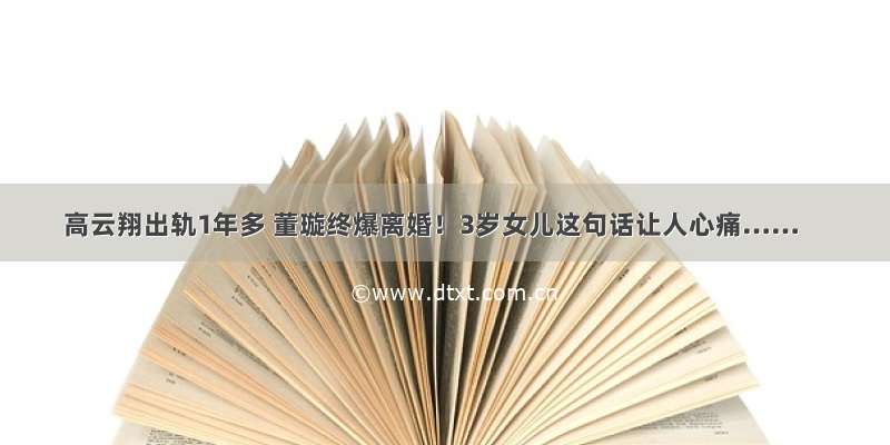 高云翔出轨1年多 董璇终爆离婚！3岁女儿这句话让人心痛……