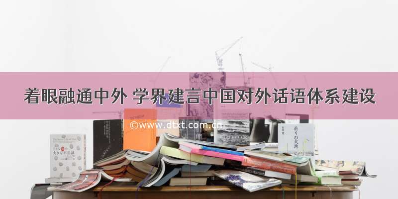 着眼融通中外 学界建言中国对外话语体系建设