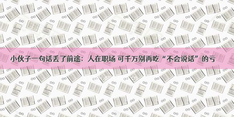 小伙子一句话丢了前途：人在职场 可千万别再吃“不会说话”的亏