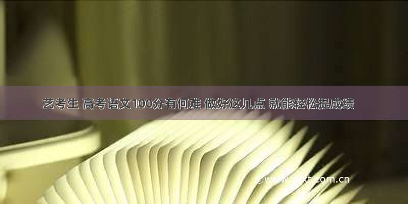 艺考生 高考语文100分有何难 做好这几点 就能轻松提成绩