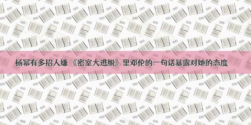 杨幂有多招人嫌 《密室大逃脱》里邓伦的一句话暴露对她的态度