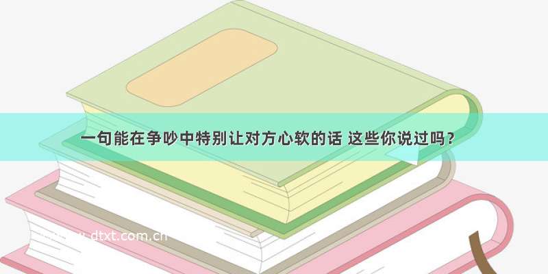 一句能在争吵中特别让对方心软的话 这些你说过吗？