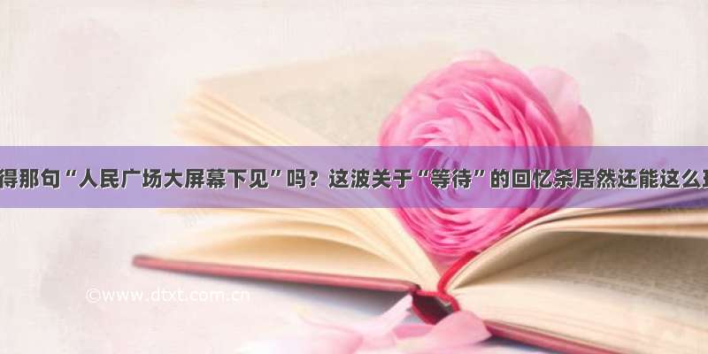 还记得那句“人民广场大屏幕下见”吗？这波关于“等待”的回忆杀居然还能这么玩