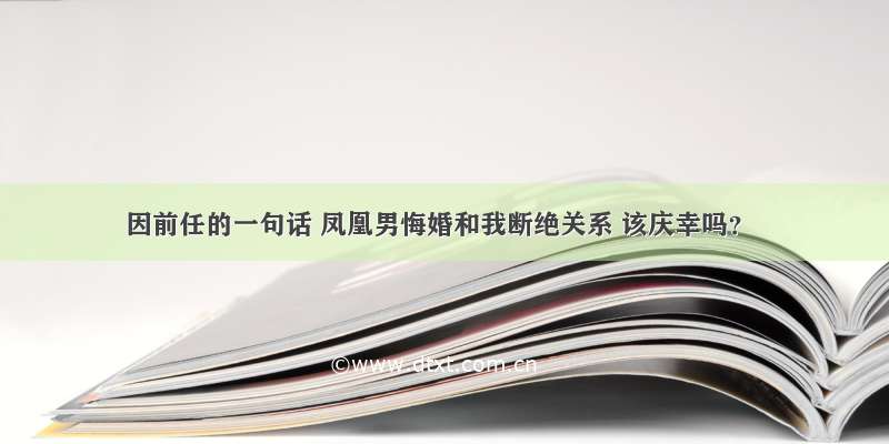 因前任的一句话 凤凰男悔婚和我断绝关系 该庆幸吗？