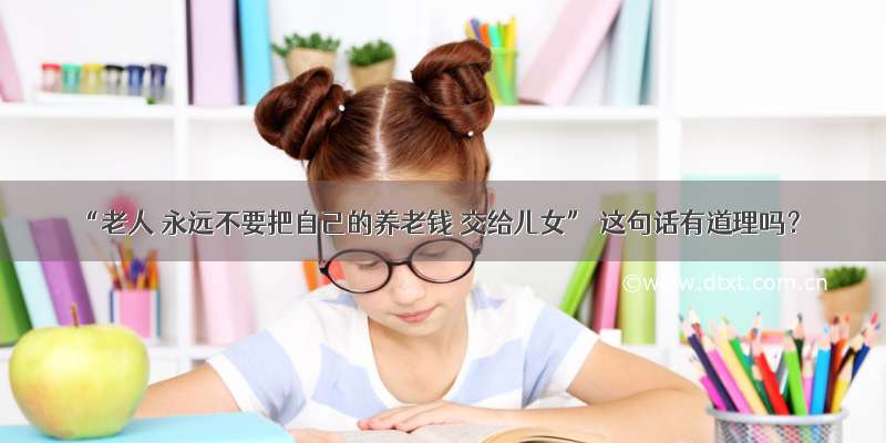 “老人 永远不要把自己的养老钱 交给儿女” 这句话有道理吗？