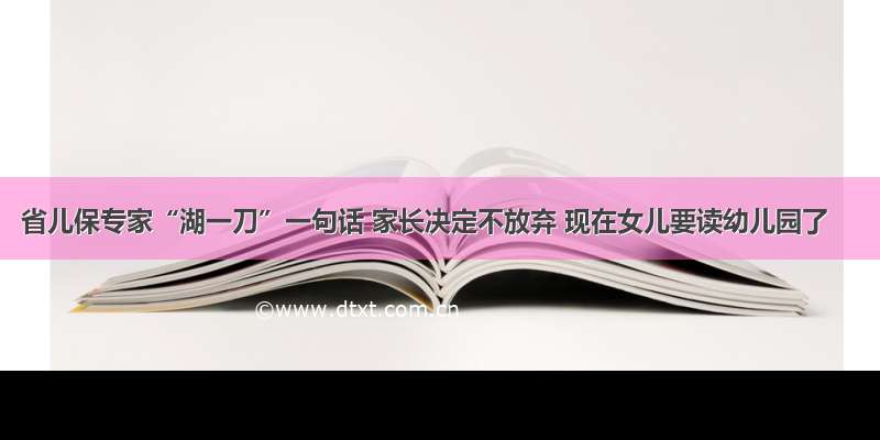 省儿保专家“湖一刀”一句话 家长决定不放弃 现在女儿要读幼儿园了