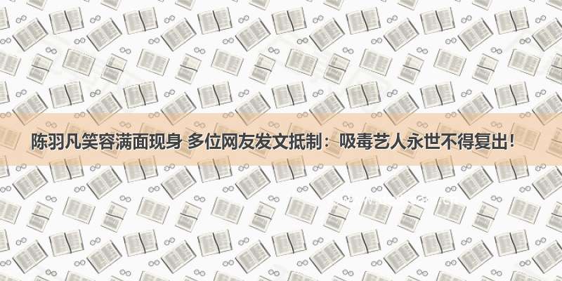 陈羽凡笑容满面现身 多位网友发文抵制：吸毒艺人永世不得复出！