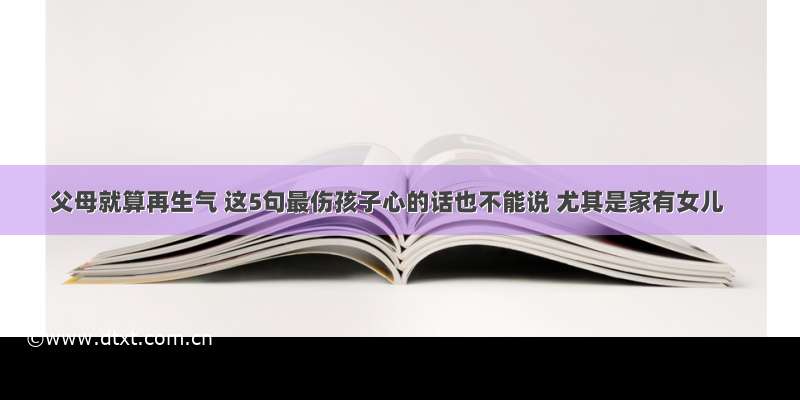 父母就算再生气 这5句最伤孩子心的话也不能说 尤其是家有女儿