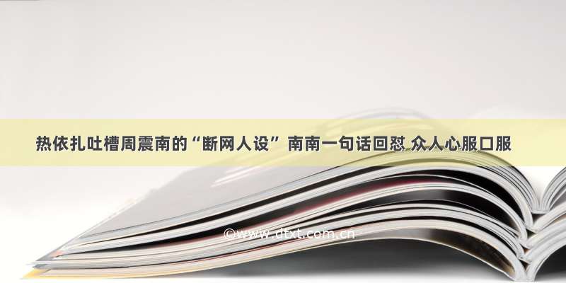 热依扎吐槽周震南的“断网人设” 南南一句话回怼 众人心服口服