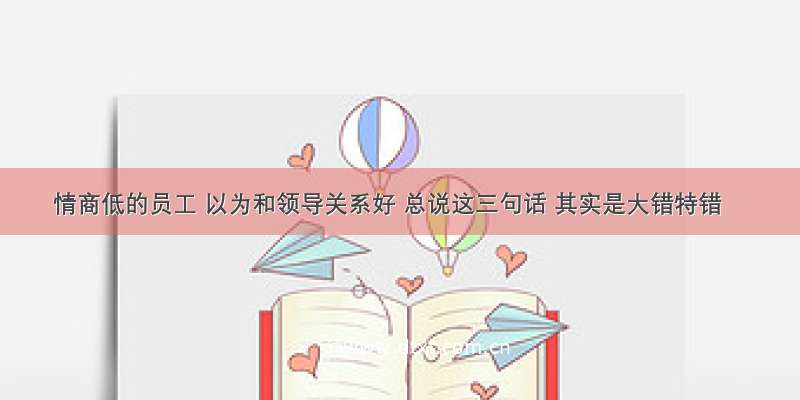 情商低的员工 以为和领导关系好 总说这三句话 其实是大错特错