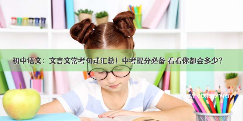 初中语文：文言文常考句式汇总！中考提分必备 看看你都会多少？