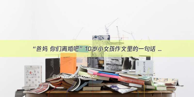 “爸妈 你们离婚吧”10岁小女孩作文里的一句话 ...