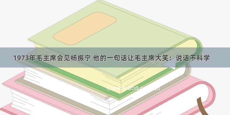 1973年毛主席会见杨振宁 他的一句话让毛主席大笑：说话不科学