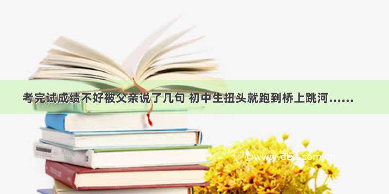 考完试成绩不好被父亲说了几句 初中生扭头就跑到桥上跳河……