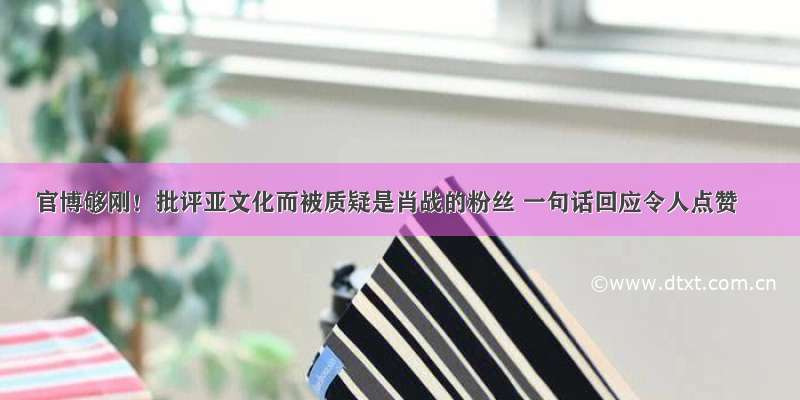 官博够刚！批评亚文化而被质疑是肖战的粉丝 一句话回应令人点赞