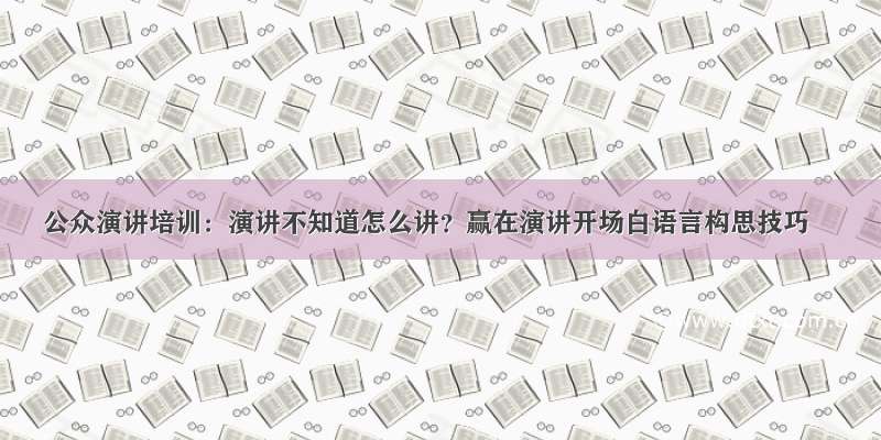 公众演讲培训：演讲不知道怎么讲？赢在演讲开场白语言构思技巧