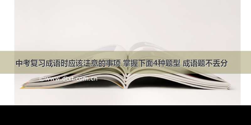 中考复习成语时应该注意的事项 掌握下面4种题型 成语题不丢分