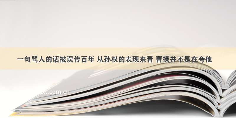 一句骂人的话被误传百年 从孙权的表现来看 曹操并不是在夸他