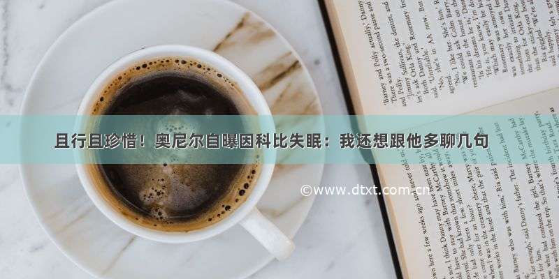 且行且珍惜！奥尼尔自曝因科比失眠：我还想跟他多聊几句