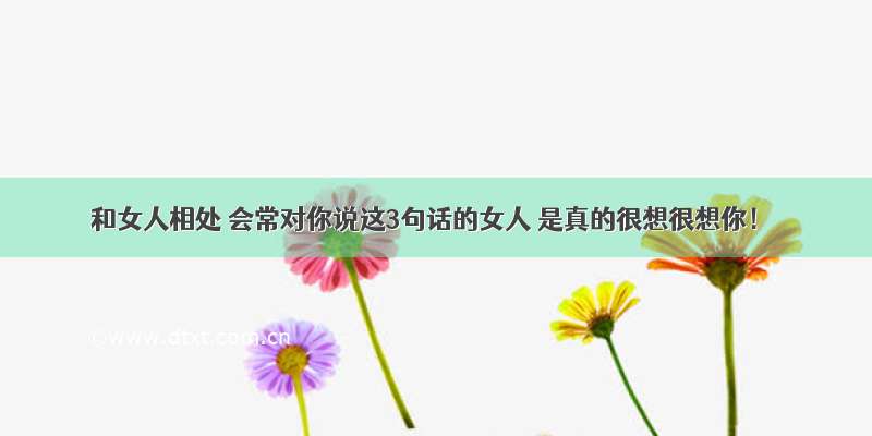 和女人相处 会常对你说这3句话的女人 是真的很想很想你！