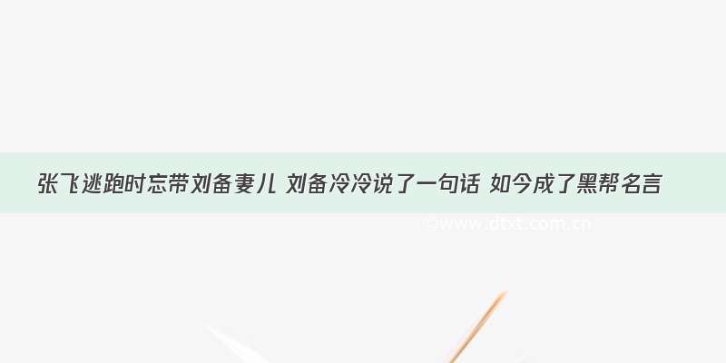 张飞逃跑时忘带刘备妻儿 刘备冷冷说了一句话 如今成了黑帮名言