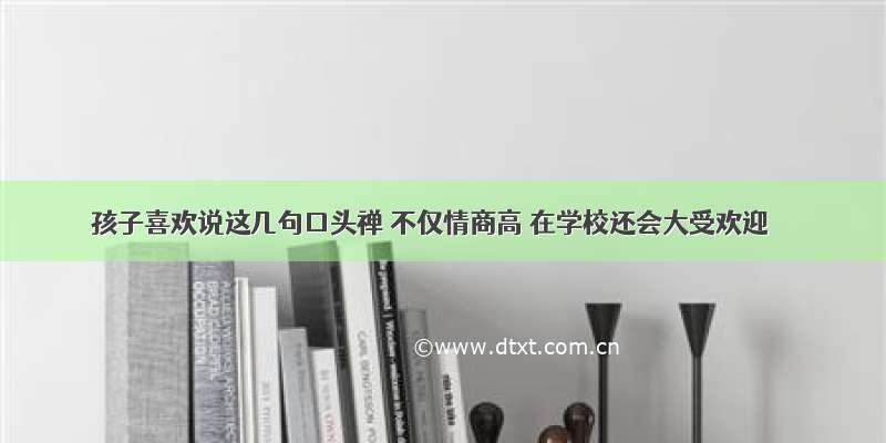 孩子喜欢说这几句口头禅 不仅情商高 在学校还会大受欢迎