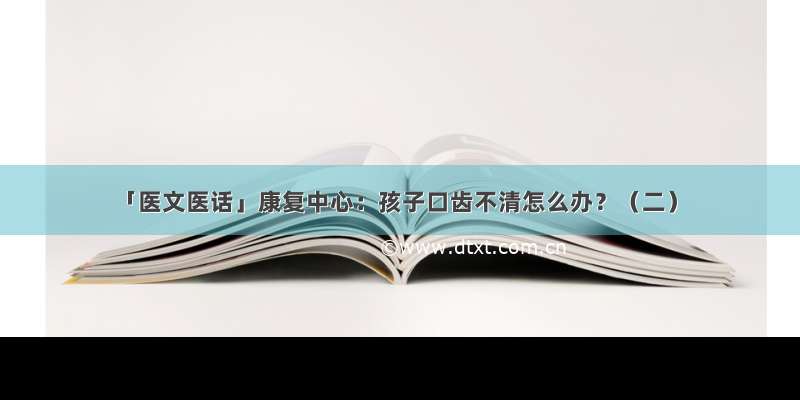 「医文医话」康复中心：孩子口齿不清怎么办？（二）