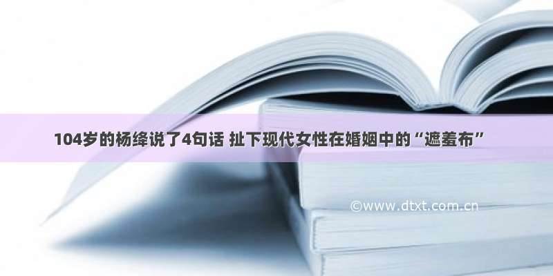 104岁的杨绛说了4句话 扯下现代女性在婚姻中的“遮羞布”