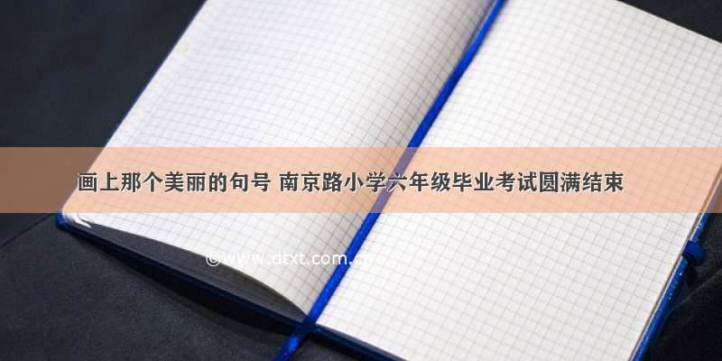 画上那个美丽的句号 南京路小学六年级毕业考试圆满结束