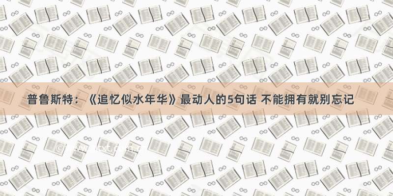 普鲁斯特：《追忆似水年华》最动人的5句话 不能拥有就别忘记