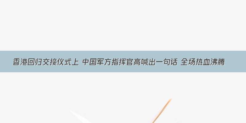 香港回归交接仪式上 中国军方指挥官高喊出一句话 全场热血沸腾