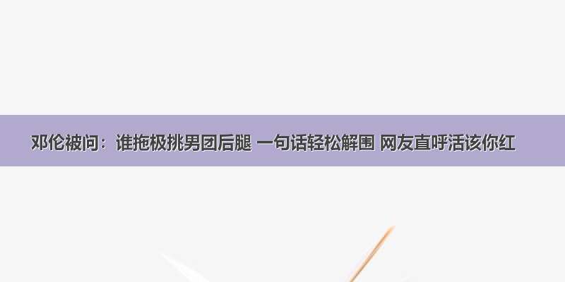 邓伦被问：谁拖极挑男团后腿 一句话轻松解围 网友直呼活该你红