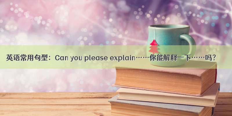 英语常用句型：Can you please explain……你能解释一下……吗？