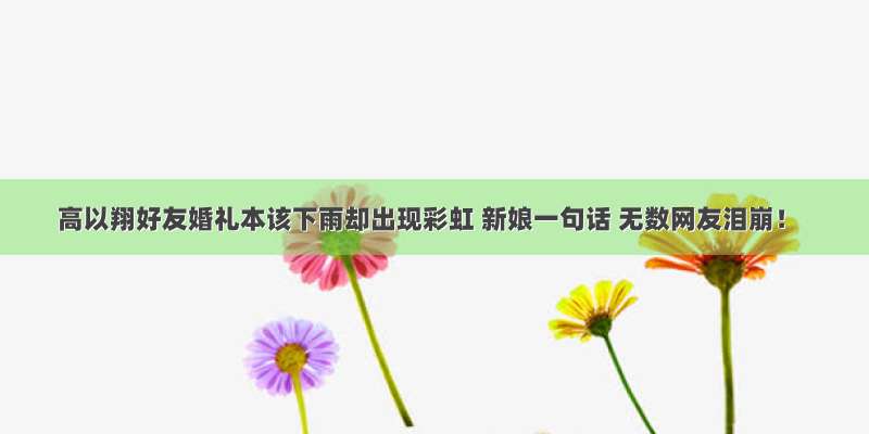 高以翔好友婚礼本该下雨却出现彩虹 新娘一句话 无数网友泪崩！