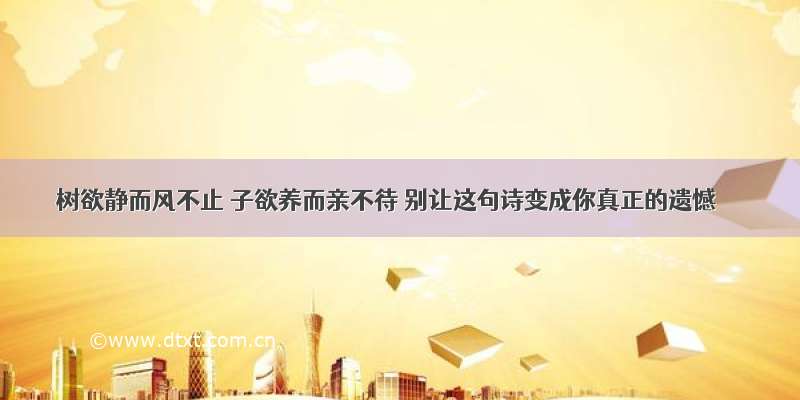 树欲静而风不止 子欲养而亲不待 别让这句诗变成你真正的遗憾