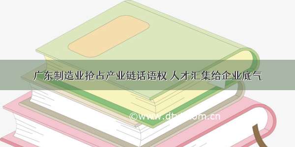 广东制造业抢占产业链话语权 人才汇集给企业底气