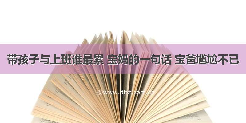 带孩子与上班谁最累 宝妈的一句话 宝爸尴尬不已