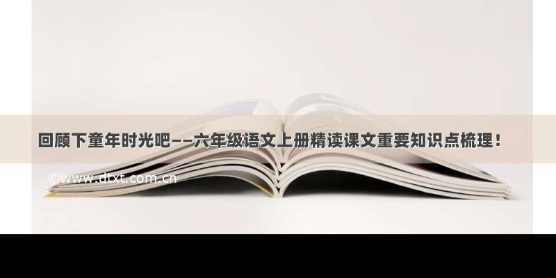 回顾下童年时光吧——六年级语文上册精读课文重要知识点梳理！