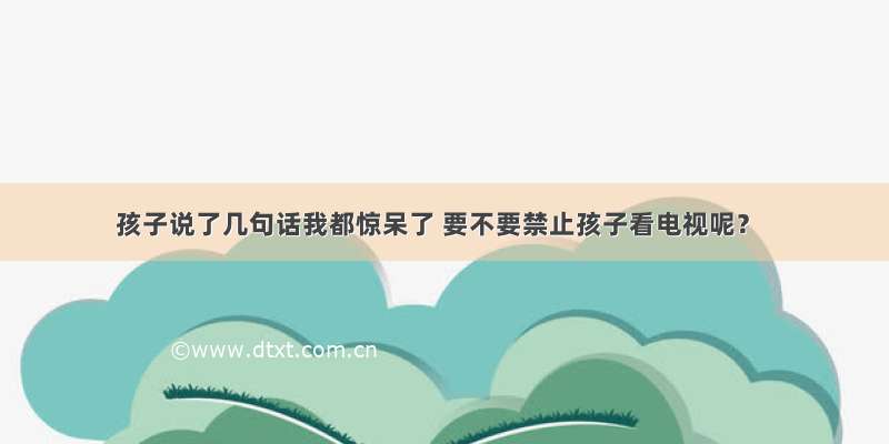 孩子说了几句话我都惊呆了 要不要禁止孩子看电视呢？