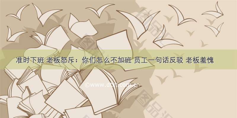 准时下班 老板怒斥：你们怎么不加班 员工一句话反驳 老板羞愧